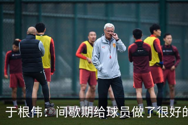 于根伟：间歇期给球员做了很好的恢复调整，全队上下要统一思想