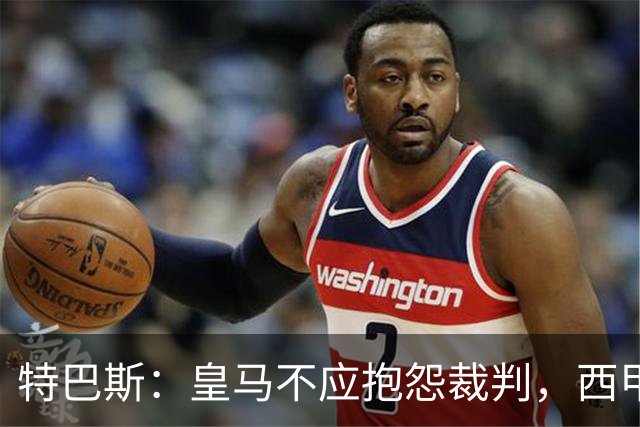 特巴斯：皇马不应抱怨裁判，西甲国际化之路的挑战与机遇