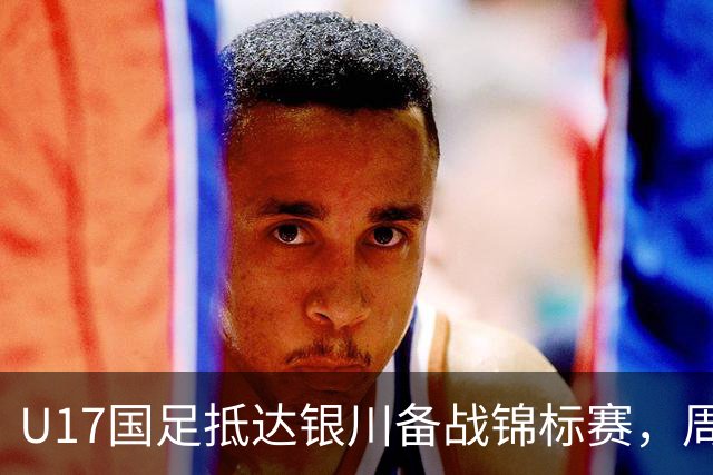 U17国足抵达银川备战锦标赛，周雨诺：拿出100%斗志冲击冠军